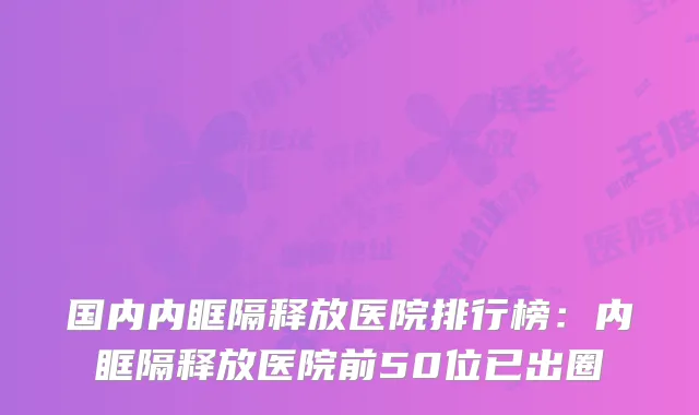 国内内眶隔释放医院排行榜:内眶隔释放医院前50位已出圈