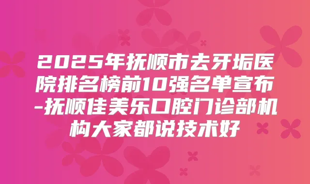 2025年抚顺市去牙垢医院排名榜前10强名单宣布-抚顺佳美乐口腔门诊部机构大家都说技术好