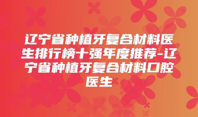辽宁省种植牙复合材料医生排行榜十强年度推荐-辽宁省种植牙复合材料口腔医生