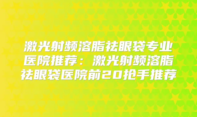 激光射频溶脂祛眼袋专业医院推荐：激光射频溶脂祛眼袋医院前20抢手推荐