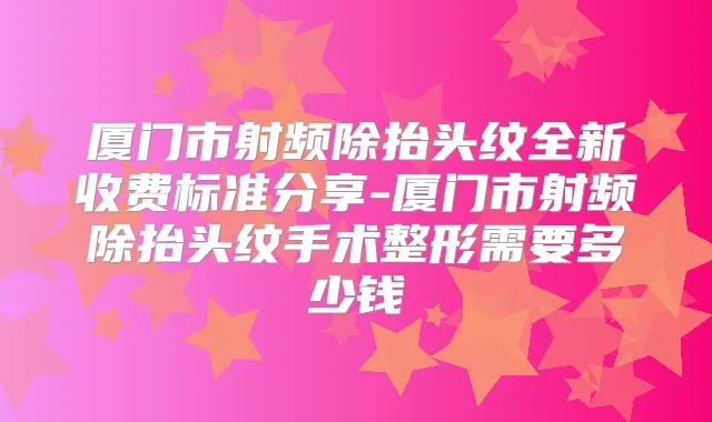 厦门市射频除抬头纹全新收费标准分享-厦门市射频除抬头纹手术整形需要多少钱