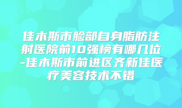 佳木斯市脸部自身脂肪注射医院前10强榜有哪几位-佳木斯市前进区齐新佳医疗美容技术不错