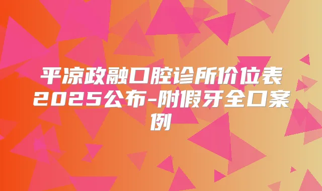 平凉政融口腔诊所价位表2025公布-附假牙全口案例