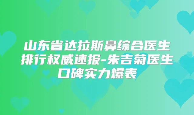 山东省达拉斯鼻综合医生排行速报-朱吉菊医生口碑实力爆表