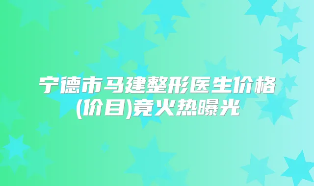 宁德市马建整形医生价格(价目)竟火热曝光