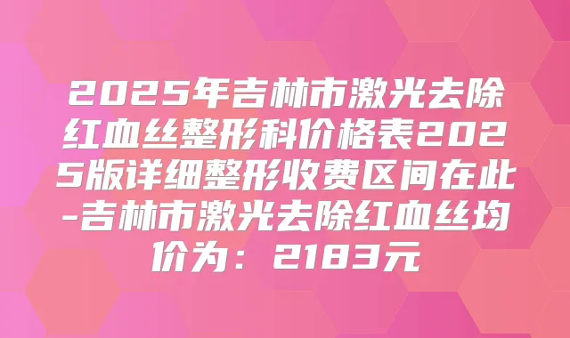 2025年吉林市激光去除红血丝整形科价格表2025版详细整形收费区间在此-吉林市激光去除红血丝均价为：2183元