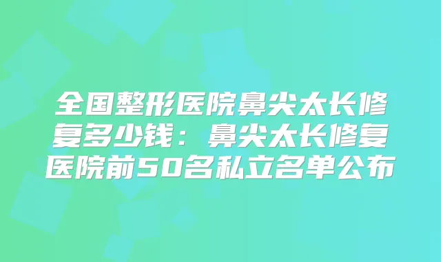 全国整形医院鼻尖太长修复多少钱:鼻尖太长修复医院前50名私立名单公布