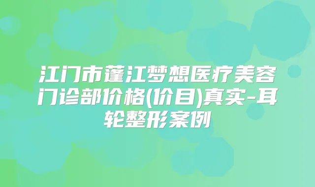 江门市蓬江梦想医疗美容门诊部价格(价目)真实-耳轮整形案例