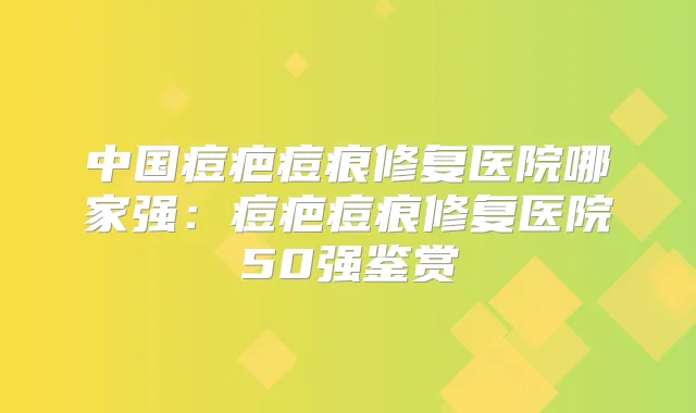 中国痘疤痘痕修复医院哪家强:痘疤痘痕修复医院50强鉴赏