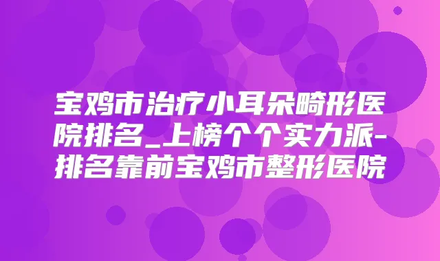 宝鸡市小耳朵畸形医院排名_上榜个个实力派-排名靠前宝鸡市整形医院