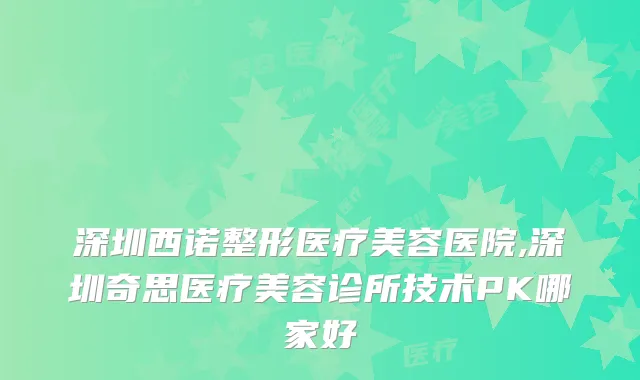 深圳西诺整形医疗美容医院,深圳奇思医疗美容诊所技术PK哪家好