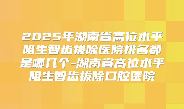 2025年湖南省高位水平阻生智齿拔除医院排名都是哪几个-湖南省高位水平阻生智齿拔除口腔医院
