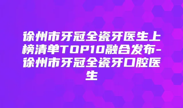 徐州市牙冠全瓷牙医生上榜清单TOP10融合发布-徐州市牙冠全瓷牙口腔医生