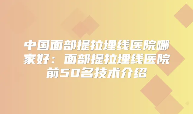 中国面部提拉埋线医院哪家好：面部提拉埋线医院前50名技术介绍