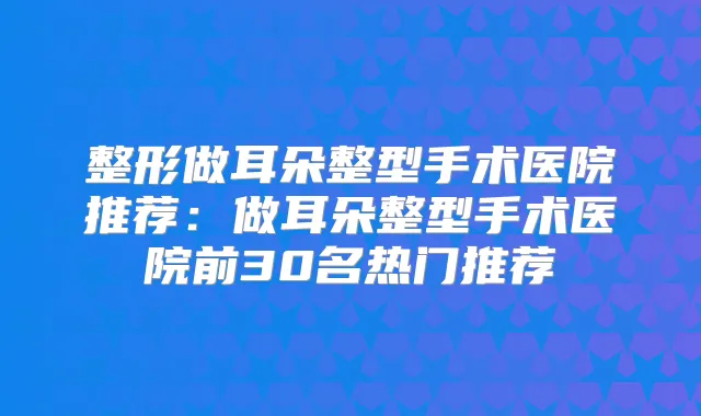 整形做耳朵整型手术医院推荐:做耳朵整型手术医院前30名热门推荐