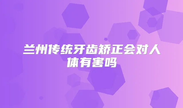 兰州传统牙齿矫正会对人体有害吗