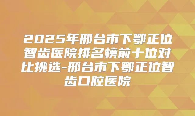 2025年邢台市下鄂正位智齿医院排名榜前十位对比挑选-邢台市下鄂正位智齿口腔医院