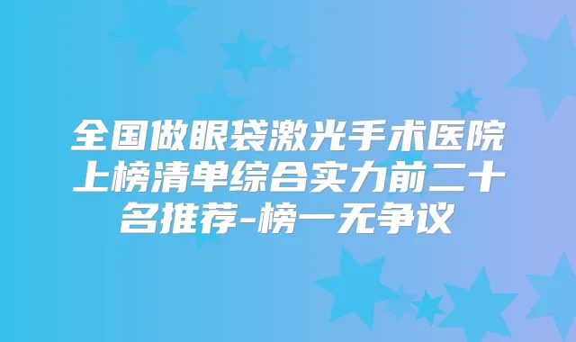 全国做眼袋激光手术医院上榜清单综合实力前二十名推荐-榜一无争议