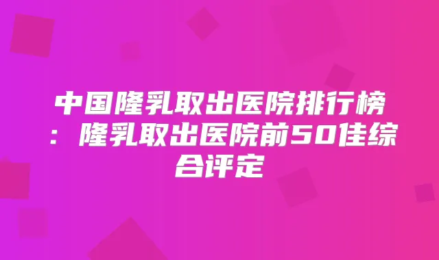 中国隆乳取出医院排行榜:隆乳取出医院前50佳综合评定