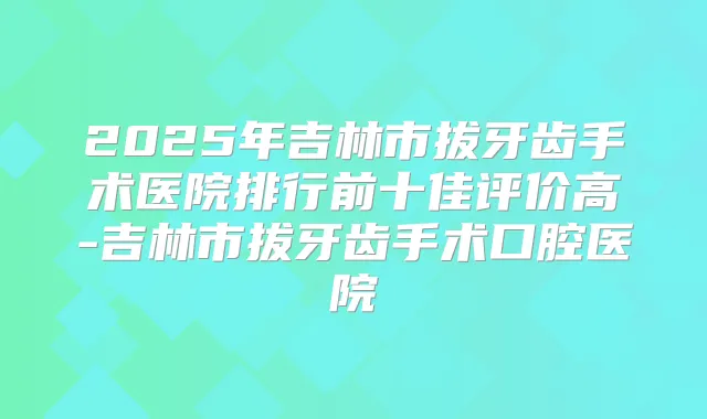 2025年吉林市拔牙齿手术医院排行前十佳评价高-吉林市拔牙齿手术口腔医院