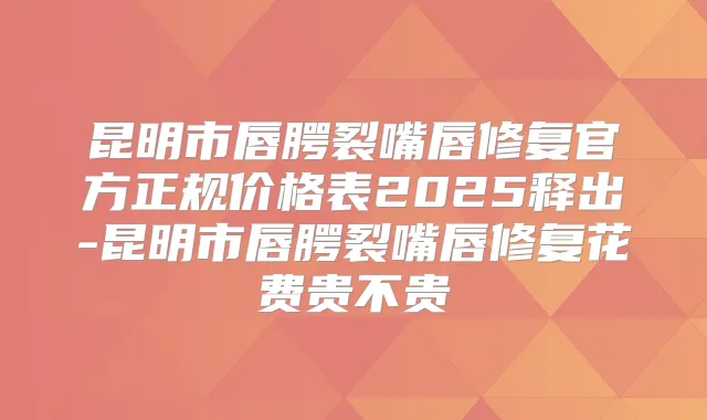 昆明市唇腭裂嘴唇修复官方正规价格表2025释出-昆明市唇腭裂嘴唇修复花费贵不贵
