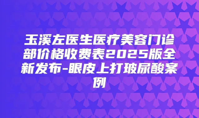 玉溪左医生医疗美容门诊部价格收费表2025版全新发布-眼皮上打玻尿酸案例