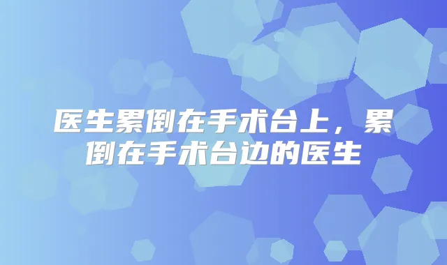 医生累倒在手术台上,累倒在手术台边的医生