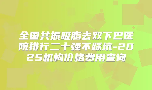 全国共振吸脂去双下巴医院排行二十强不踩坑-2025机构价格费用查询