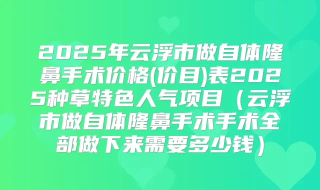 2025年云浮市做自体隆鼻手术价格(价目)表2025种草特色人气项目（云浮市做自体隆鼻手术手术全部做下来需要多少钱）