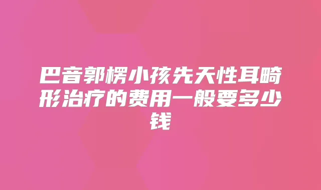 巴音郭楞小孩先天性耳畸形的费用一般要多少钱