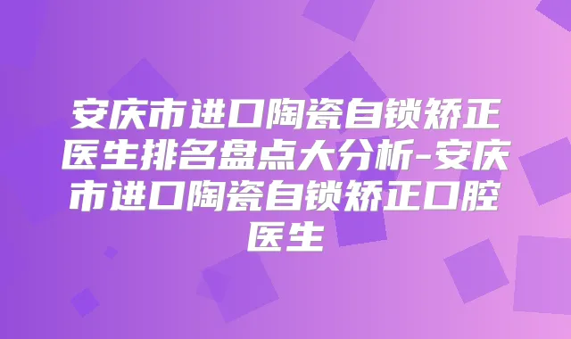 安庆市进口陶瓷自锁矫正医生排名盘点大分析-安庆市进口陶瓷自锁矫正口腔医生