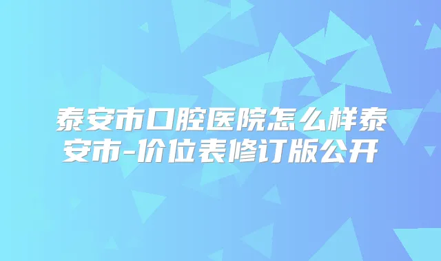 泰安市口腔医院怎么样泰安市-价位表修订版公开