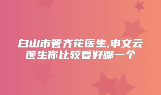 白山市管齐花医生,申文云医生你比较看好哪一个