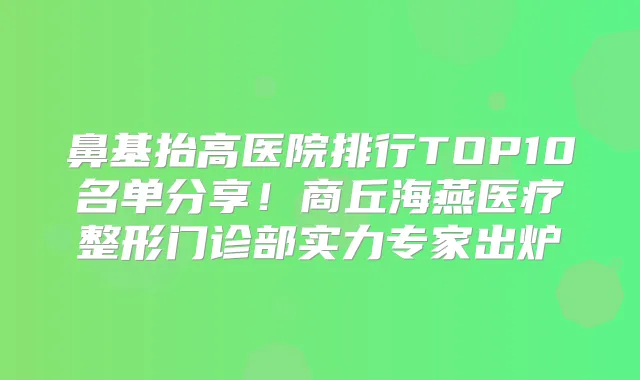 鼻基抬高医院排行TOP10名单分享!商丘海燕医疗整形门诊部实力专家出炉