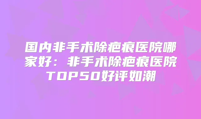 国内非手术除疤痕医院哪家好:非手术除疤痕医院TOP50好评如潮