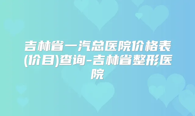吉林省一汽总医院价格表(价目)查询-吉林省整形医院