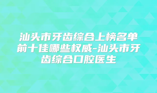 汕头市牙齿综合上榜名单前十佳哪些-汕头市牙齿综合口腔医生