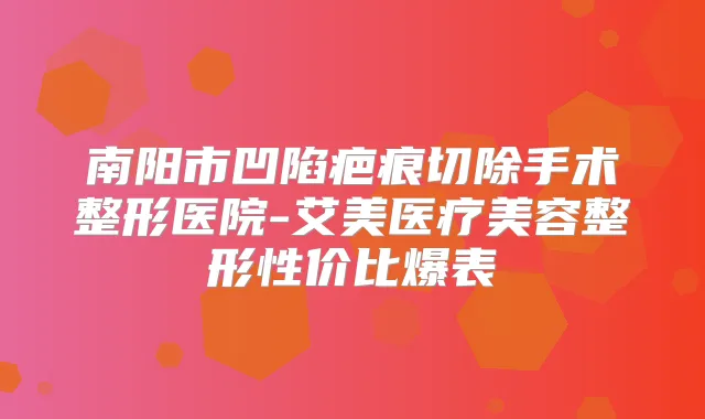 南阳市凹陷疤痕切除手术整形医院-艾美医疗美容整形性价比爆表