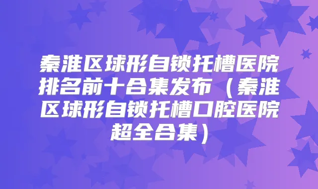 秦淮区球形自锁托槽医院排名前十合集发布（秦淮区球形自锁托槽口腔医院超全合集）