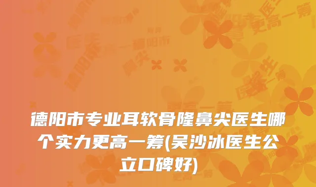 德阳市专业耳软骨隆鼻尖医生哪个实力更高一筹(吴沙冰医生公立口碑好)
