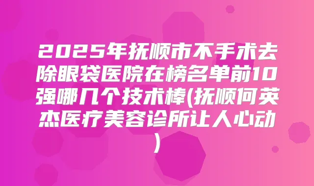 2025年抚顺市不手术去除眼袋医院在榜名单前10强哪几个技术棒(抚顺何英杰医疗美容诊所让人心动)