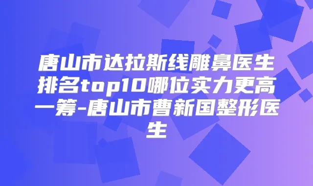 唐山市达拉斯线雕鼻医生排名top10哪位实力更高一筹-唐山市曹新国整形医生