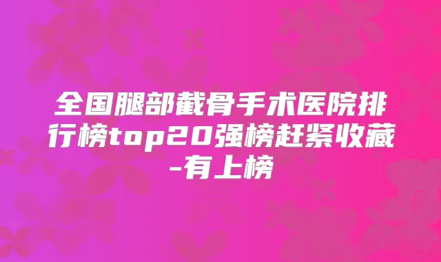全国腿部截骨手术医院排行榜top20强榜赶紧收藏-有上榜
