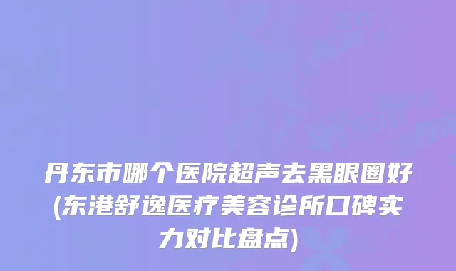 丹东市哪个医院超声去黑眼圈好(东港舒逸医疗美容诊所口碑实力对比盘点)