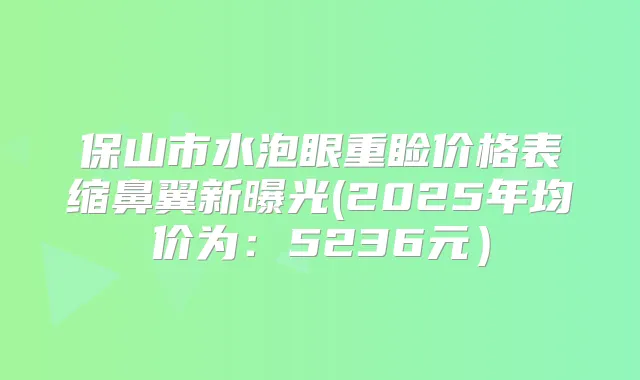 保山市水泡眼重睑价格表缩鼻翼新曝光(2025年均价为:5236元)