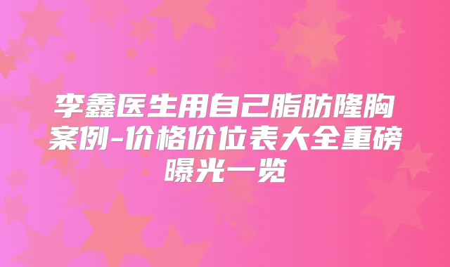 李鑫医生用自己脂肪隆胸案例-价格价位表大全重磅曝光一览