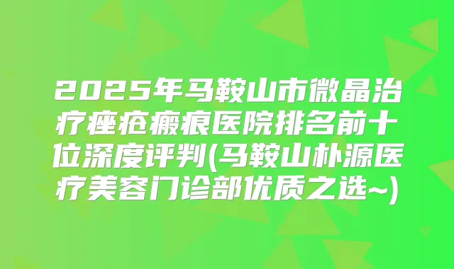 2025年马鞍山市微晶痤疮瘢痕医院排名前十位深度评判(马鞍山朴源医疗美容门诊部优质之选~)