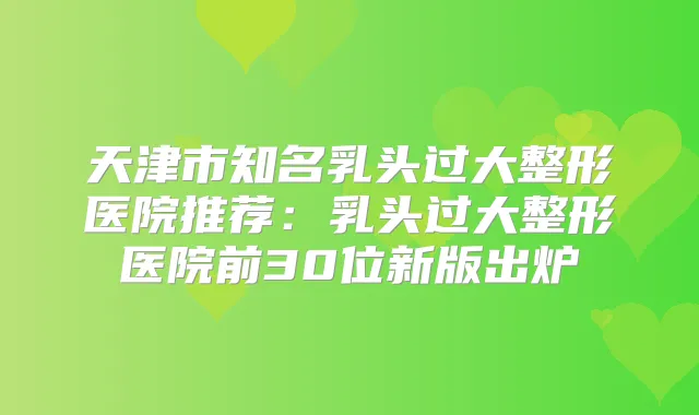 天津市知名乳头过大整形医院推荐:乳头过大整形医院前30位新版出炉