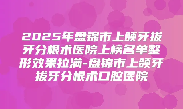 2025年盘锦市上颌牙拔牙分根术医院上榜名单整形效果拉满-盘锦市上颌牙拔牙分根术口腔医院