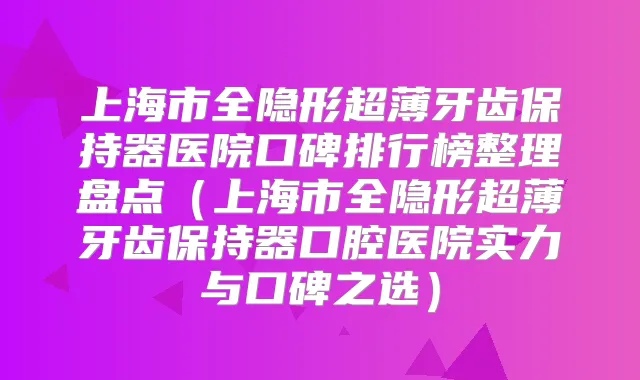 上海市全隐形超薄牙齿保持器医院口碑排行榜整理盘点（上海市全隐形超薄牙齿保持器口腔医院实力与口碑之选）